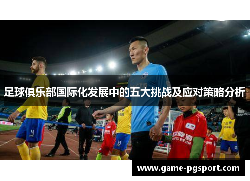 足球俱乐部国际化发展中的五大挑战及应对策略分析 足球俱乐部国际化发展中的五大挑战及应对策略分析