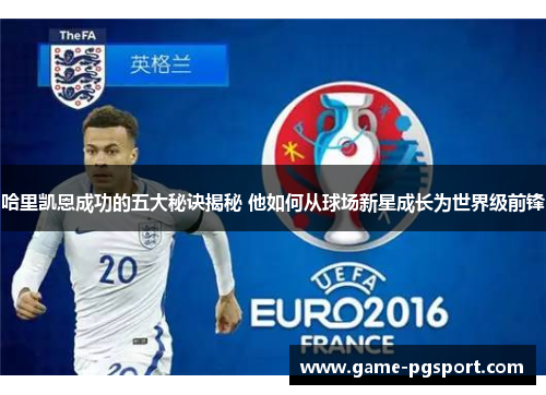 哈里凯恩成功的五大秘诀揭秘 他如何从球场新星成长为世界级前锋 哈里凯恩成功的五大秘诀揭秘 他如何从球场新星成长为世界级前锋