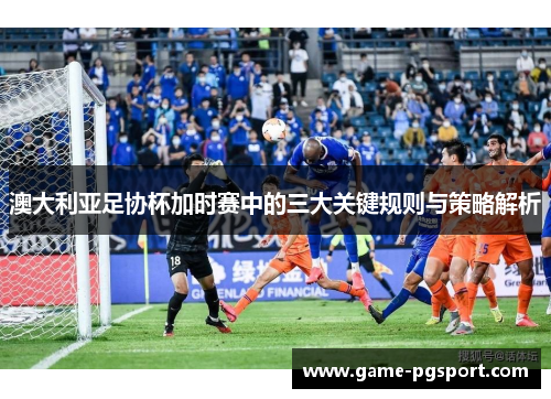 澳大利亚足协杯加时赛中的三大关键规则与策略解析 澳大利亚足协杯加时赛中的三大关键规则与策略解析