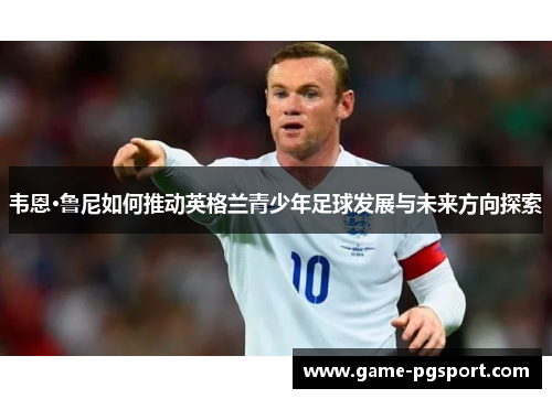 韦恩·鲁尼如何推动英格兰青少年足球发展与未来方向探索