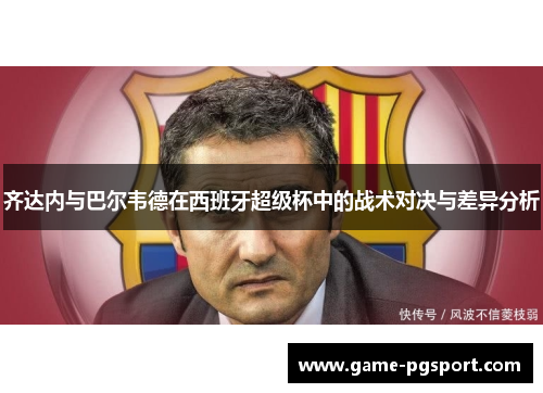 齐达内与巴尔韦德在西班牙超级杯中的战术对决与差异分析