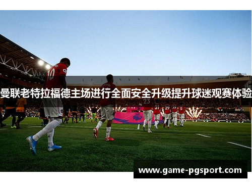 曼联老特拉福德主场进行全面安全升级提升球迷观赛体验 曼联老特拉福德主场进行全面安全升级提升球迷观赛体验