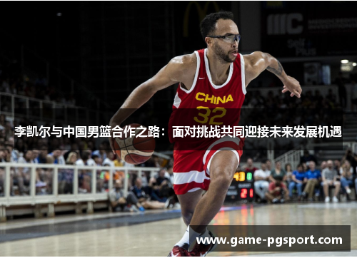 李凯尔与中国男篮合作之路：面对挑战共同迎接未来发展机遇